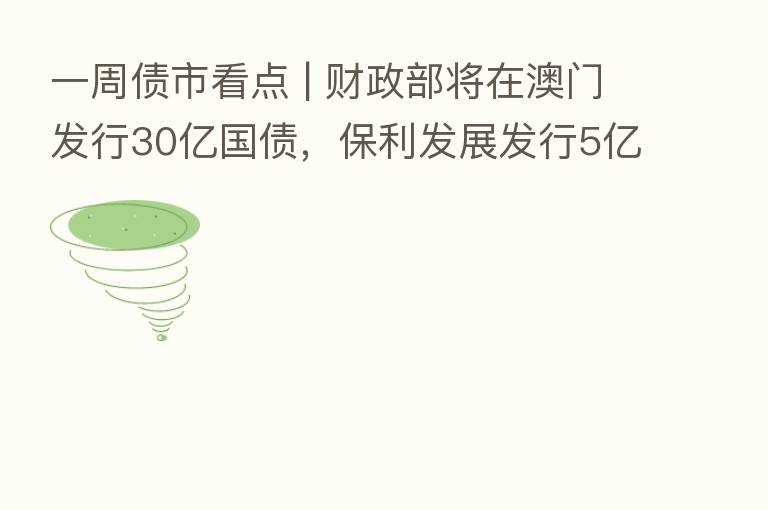 一周债市看点 | 财政部将在澳门发行30亿国债，保利发展发行5亿元绿色中票