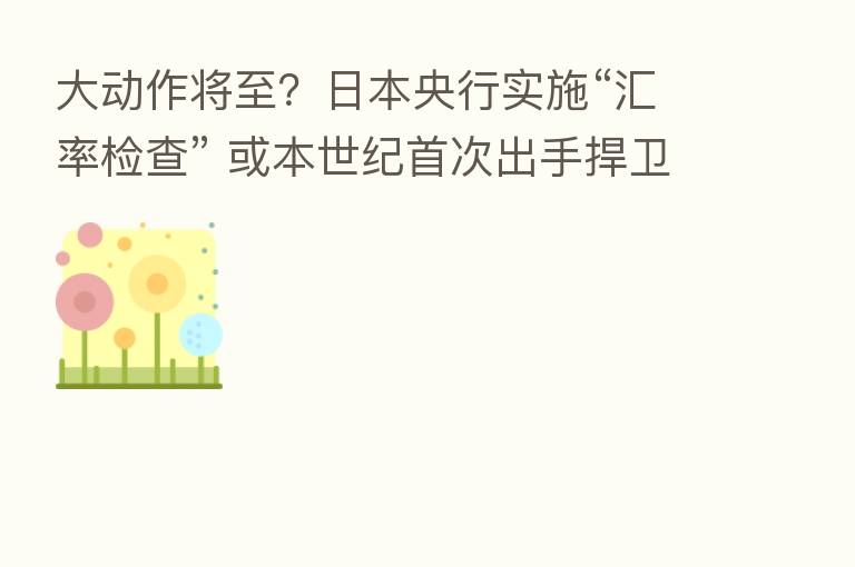 大动作将至?日本央行实施“汇率检查” 或本世纪首次出手捍卫日元