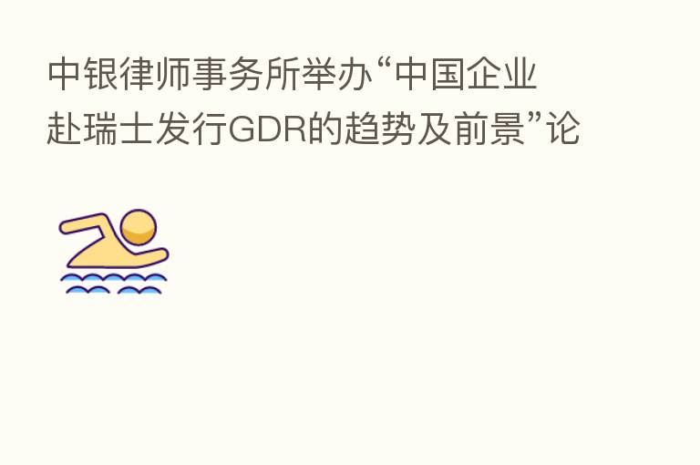 中银律师事务所举办“中国企业赴瑞士发行GDR的趋势及前景”论坛