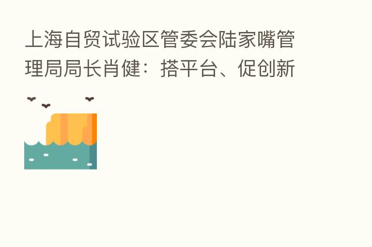 上海自贸试验区管委会陆家嘴管理局局长肖健:搭平台、促创新、优环境、建生态 助力上海全球资产管理中心建设