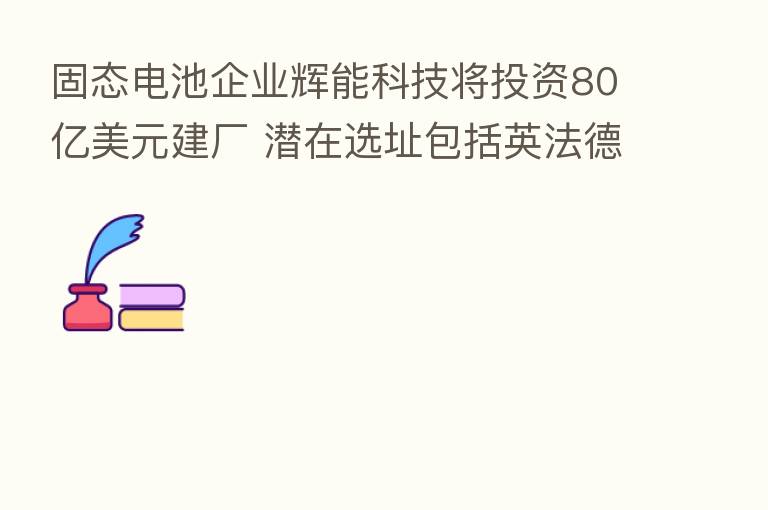 固态电池企业辉能科技将投资80亿美元建厂 潜在选址包括英法德等多地