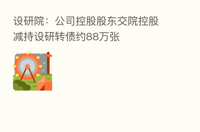 设研院：公司控股股东交院控股减持设研转债约88万张