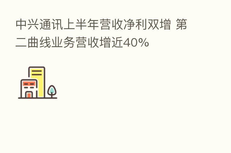 中兴通讯上半年营收净利双增    二曲线业务营收增近40%