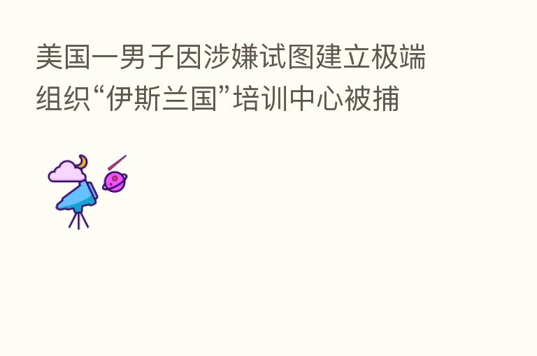 美国一男子因涉嫌试图建立极端组织“伊斯兰国”培训中心被捕
