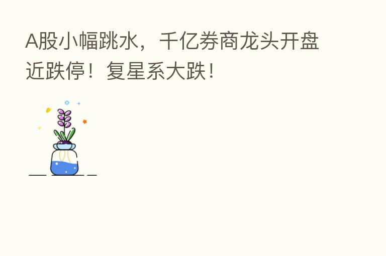 A股小幅跳水,千亿券商龙头开盘近跌停!复星系大跌!