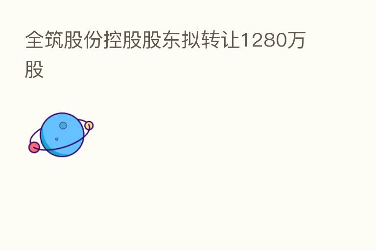 全筑股份控股股东拟转让1280万股