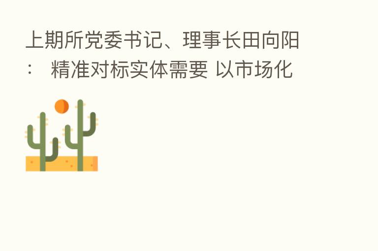 上期所党委书记、理事长田向阳: 精准对标实体需要 以市场化手段为保供稳价贡献力量