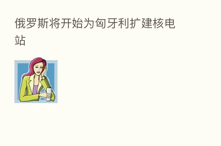俄罗斯将开始为匈牙利扩建核电站