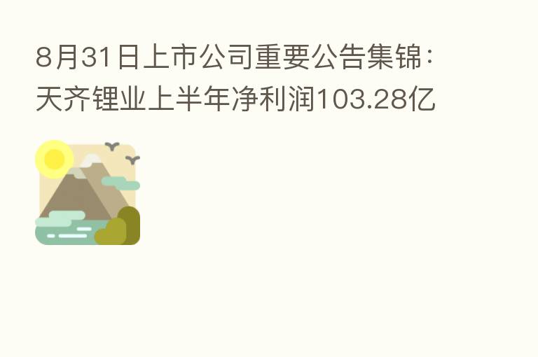 8月31日上市公司重要公告集锦：天齐锂业上半年净利润103.28亿元 同比增11937.16%