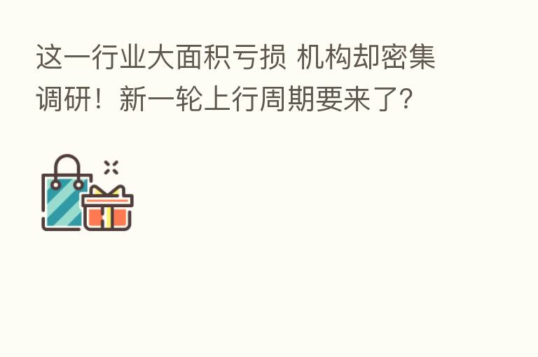这一行业大面积亏损 机构却密集调研！新一轮上行周期要来了？