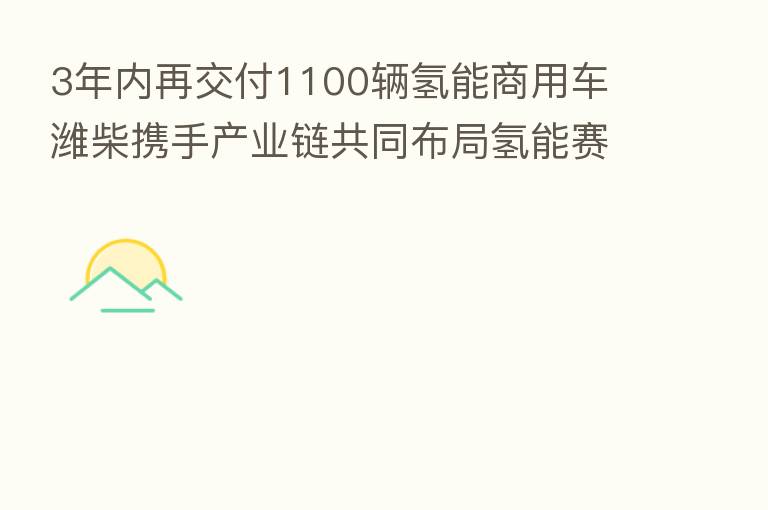 3年内再交付1100辆氢能商用车 潍柴携手产业链共同布局氢能赛道