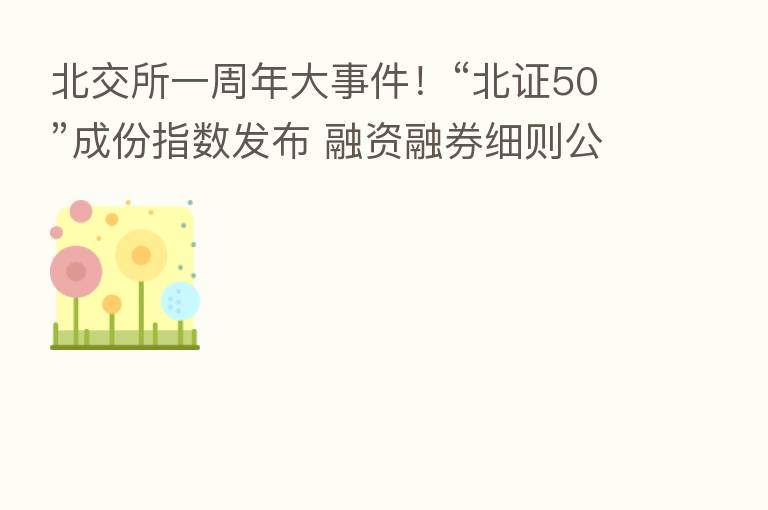 北交所一周年大事件！“北证50”成份指数发布 融资融券细则公开征求意见