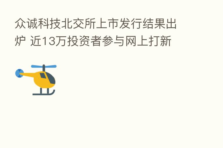 众诚科技北交所上市发行结果出炉 近13万投资者参与网上打新