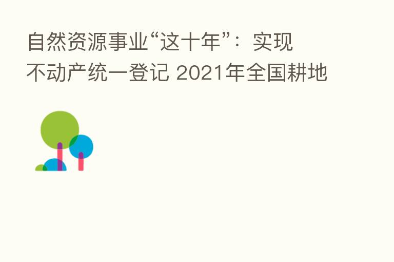 自然资源事业“这十年”:实现不动产统一登记 2021年全国耕地总量净增加