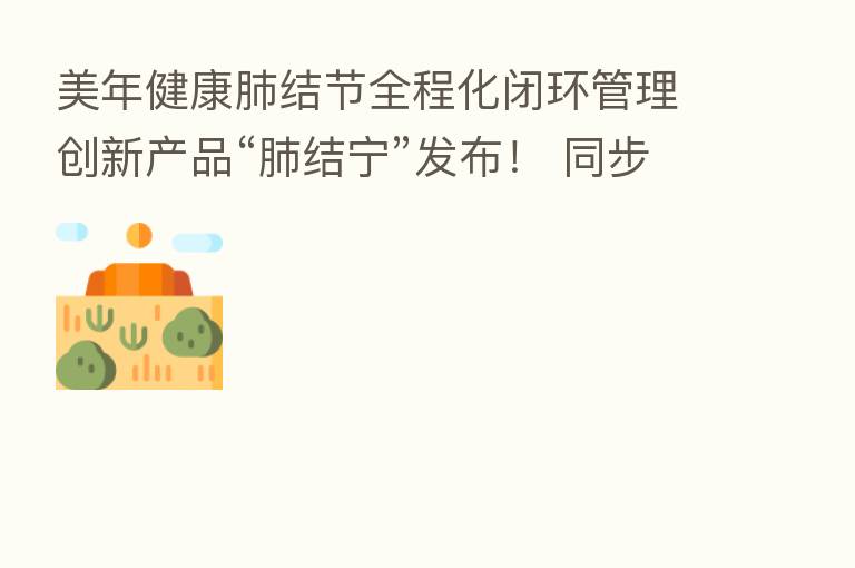 美年健康肺结节全程化闭环管理创新产品“肺结宁”发布！ 同步启动“健肺勿忧”百城公益行活动