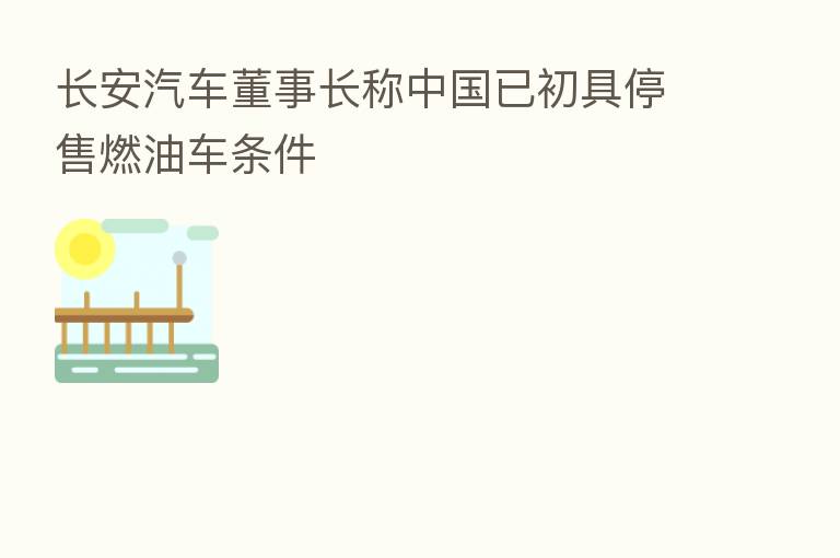 长安汽车董事长称中国已初具停售燃油车条件