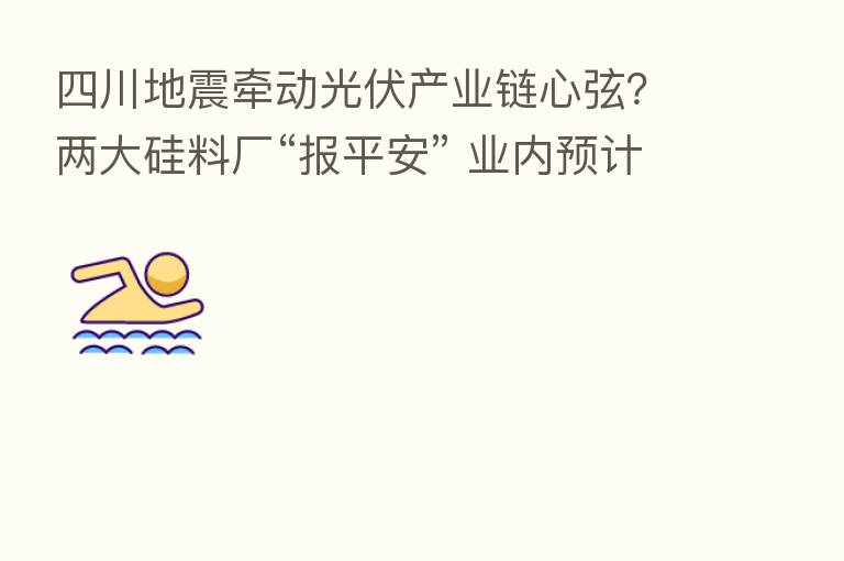 四川地震牵动光伏产业链心弦?两大硅料厂“报平安” 业内预计拉晶环节或受影响