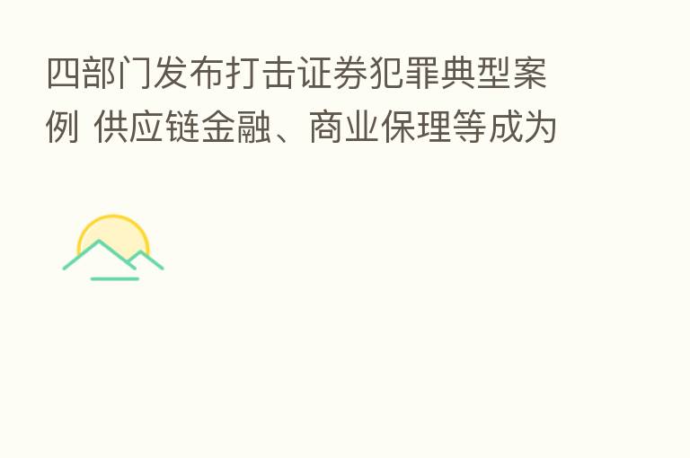四部门发布打击证券犯罪典型案例 供应链金融、商业保理等成为掩盖造假新“马甲”