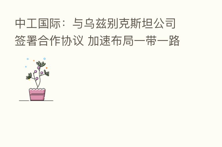 中工国际：与乌兹别克斯坦公司签署合作协议 加速布局一带一路