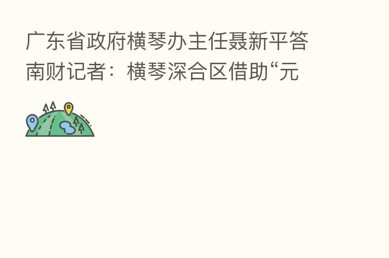 广东省政府横琴办主任聂新平答南财记者：横琴深合区借助“元宇宙超级试验场”参与产业规则制定和技术升级