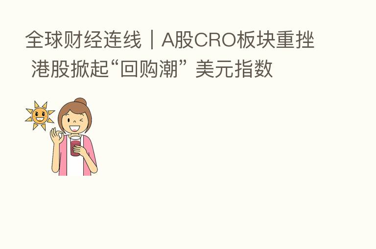 全球财经连线|A股CRO板块重挫 港股掀起“回购潮” 美元指数显著下跌