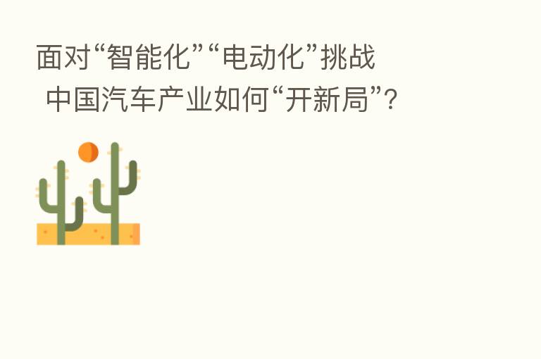 面对“智能化”“电动化”挑战 中国汽车产业如何“开新局”？