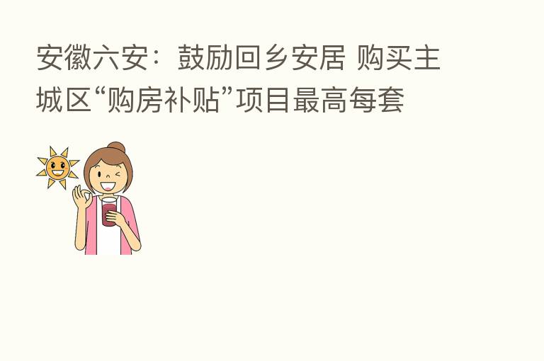 安徽六安:鼓励回乡安居 购买主城区“购房补贴”项目 高每套补贴4万元
