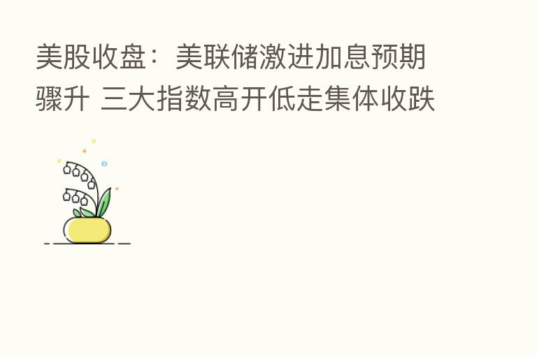 美股收盘:美联储激进加息预期骤升 三大指数高开低走集体收跌