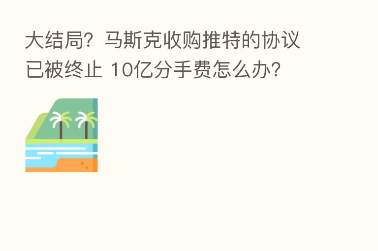 大结局?马斯克收购推特的协议已被终止 10亿分手费怎么办?
