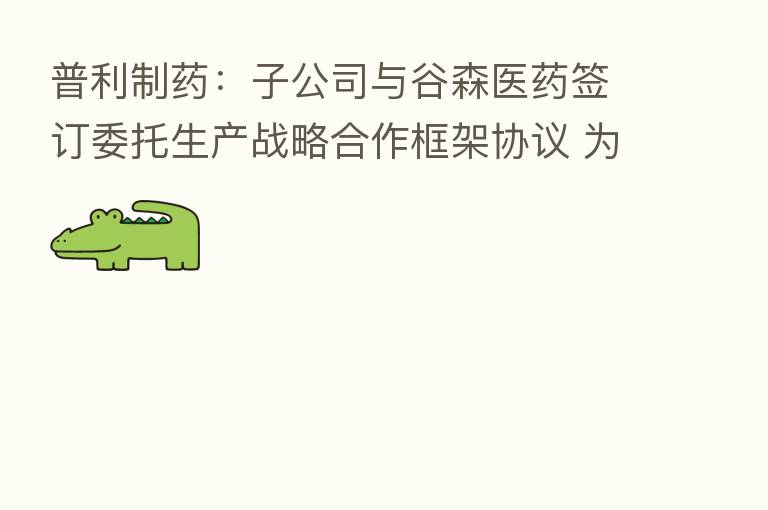 普利制药：子公司与谷森医药签订委托生产战略合作框架协议 为其提供片剂委托生产服务