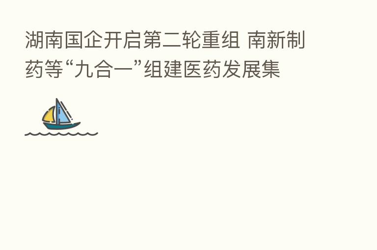 湖南国企开启   二轮重组 南新制药等“九合一”组建医药发展集团