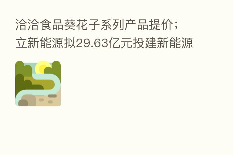 洽洽食品葵花子系列产品提价；立新能源拟29.63亿元投建新能源发电项目