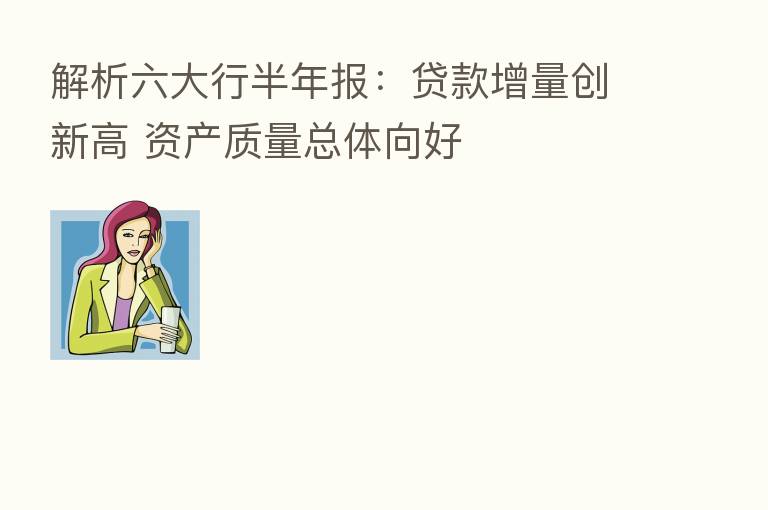 解析六大行半年报：贷款增量创新高 资产质量总体向好
