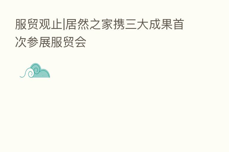 服贸观止|居然之家携三大成果首次参展服贸会