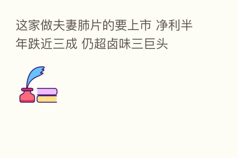 这家做夫妻肺片的要上市 净利半年跌近三成 仍超卤味三巨头