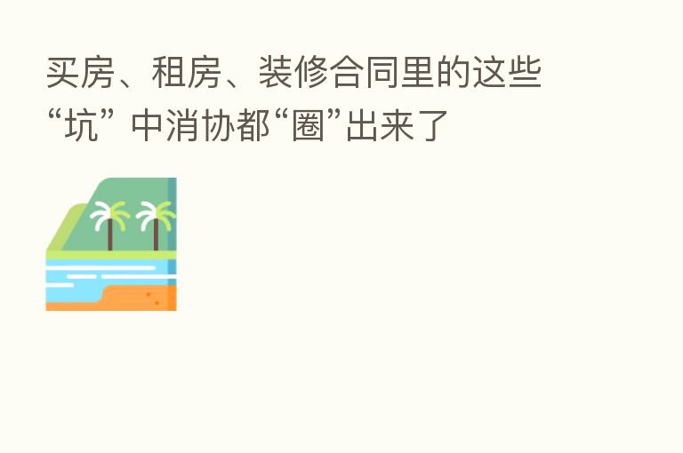 买房、租房、装修合同里的这些“坑” 中消协都“圈”出来了