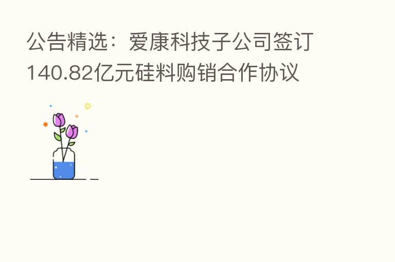 公告精选：爱康科技子公司签订140.82亿元硅料购销合作协议