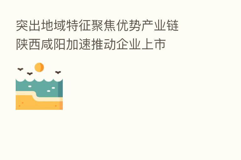 突出地域特征聚焦优势产业链  陕西咸阳加速推动企业上市
