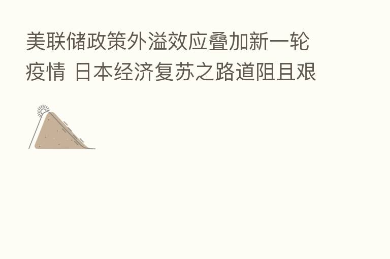 美联储政策外溢效应叠加新一轮疫情 日本经济复苏之路道阻且艰