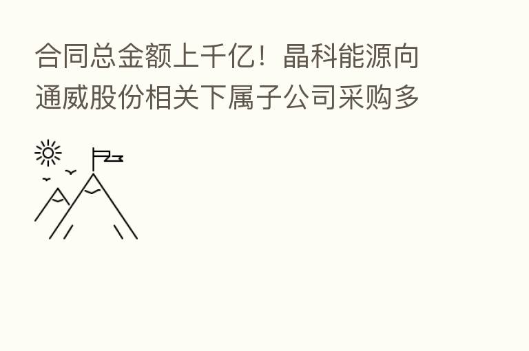 合同总金额上千亿！晶科能源向通威股份相关下属子公司采购多晶硅