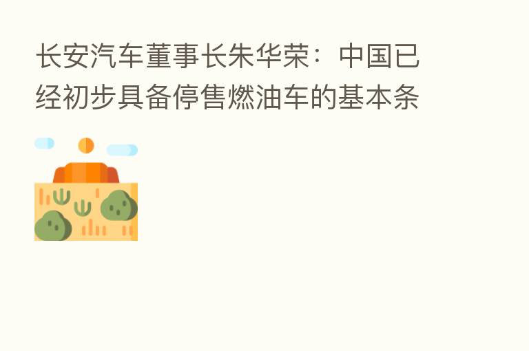 长安汽车董事长朱华荣:中国已经初步具备停售燃油车的基本条件