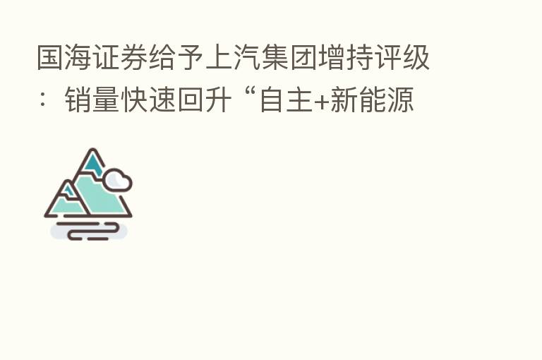 国海证券给予上汽集团增持评级:销量快速回升 “自主+新能源+出口”推动长期增长