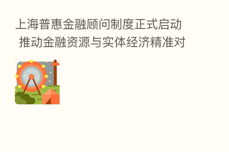 上海普惠金融顾问制度正式启动 推动金融资源与实体经济精准对接