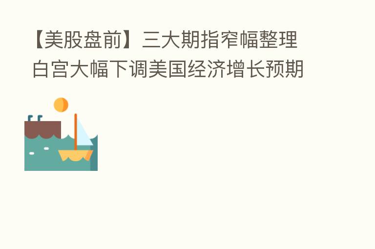 【美股盘前】三大期指窄幅整理 白宫大幅下调美国经济增长预期