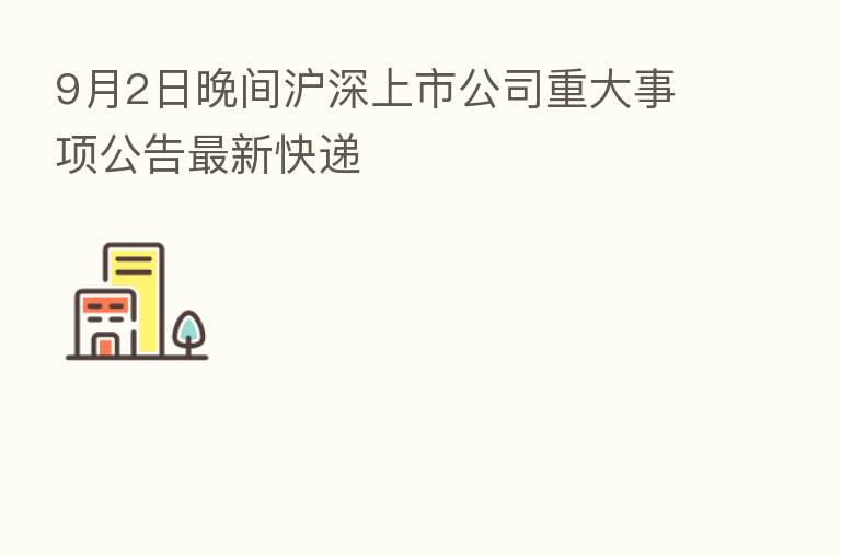 9月2日晚间沪深上市公司重大事项公告新 快递