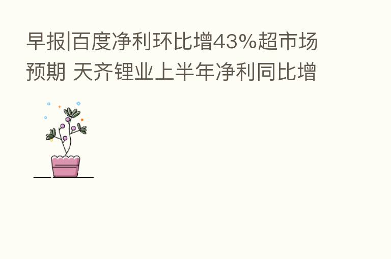 早报|百度净利环比增43%超市场预期 天齐锂业上半年净利同比增119倍