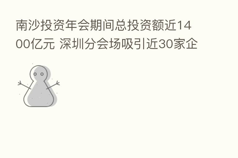 南沙投资年会期间总投资额近1400亿元 深圳分会场吸引近30家企业到场