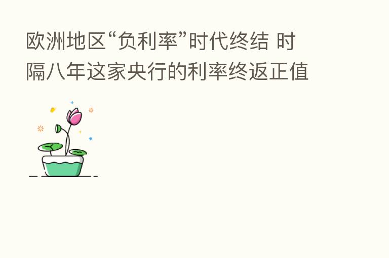 欧洲地区“负利率”时代终结 时隔八年这家央行的利率终返正值