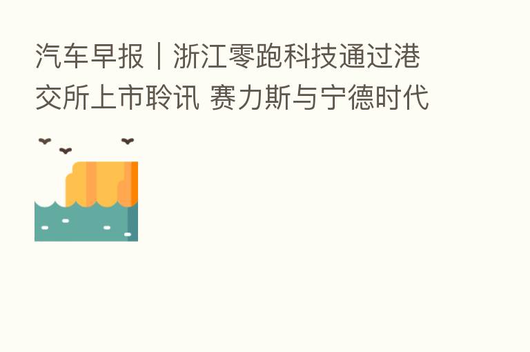 汽车早报｜浙江零跑科技通过港交所上市聆讯 赛力斯与宁德时代达成深化战略合作协议