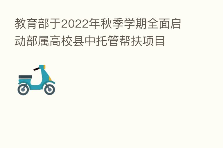 教育部于2022年秋季学期全面启动部属高校县中托管帮扶项目
